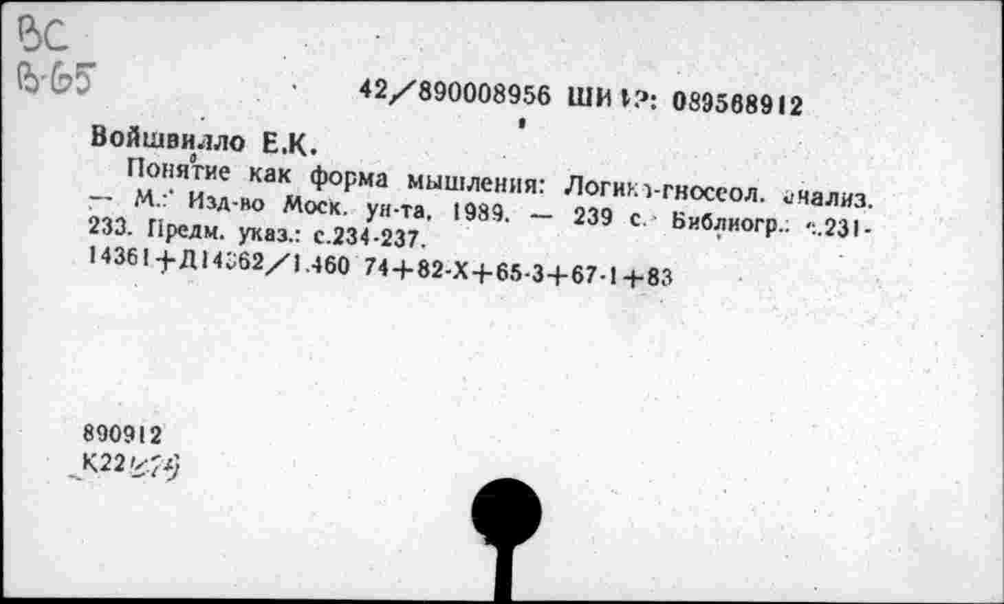 ﻿ВС
ЪЬ5
42/890008956 ШИ I?: 089568912
Войшвилло Е,К.
Г’опя™е КаК, форма мышления: Логикз-гносеол анализ ~ М.: Изд-во Моск, ун-та 1989 _ озо <. ? / «'«ализ. 233. Предм. указ.: с.234 237.	Ьиблиогр.. .,231.
14361 +Д14362/1.460 74 + 82-Х+65-3+67-1+83
890912
К22'<^)